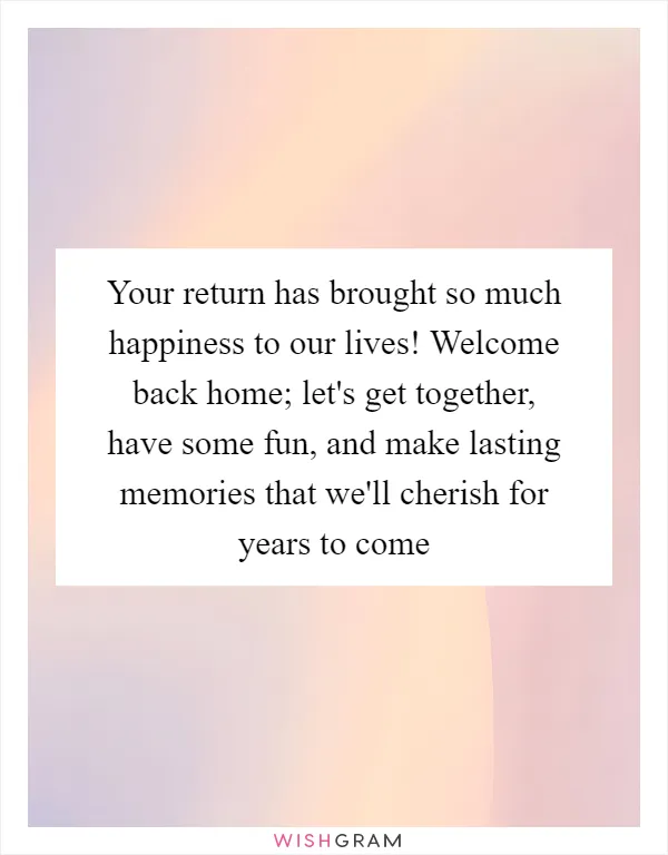 Your return has brought so much happiness to our lives! Welcome back home; let's get together, have some fun, and make lasting memories that we'll cherish for years to come