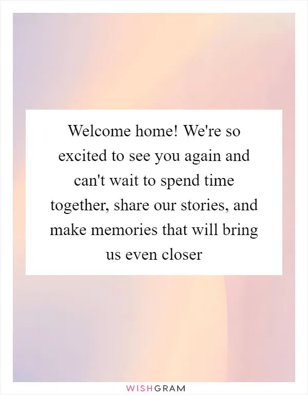 Welcome home! We're so excited to see you again and can't wait to spend time together, share our stories, and make memories that will bring us even closer