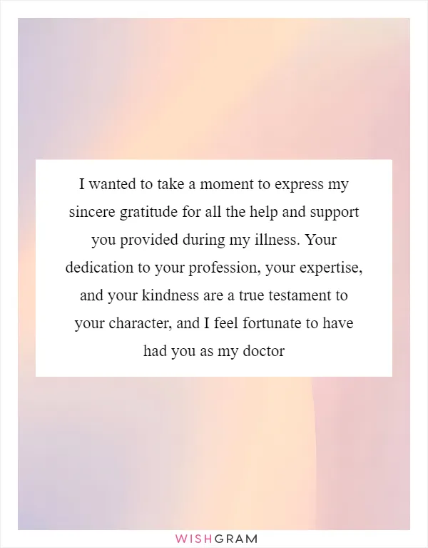 I wanted to take a moment to express my sincere gratitude for all the help and support you provided during my illness. Your dedication to your profession, your expertise, and your kindness are a true testament to your character, and I feel fortunate to have had you as my doctor