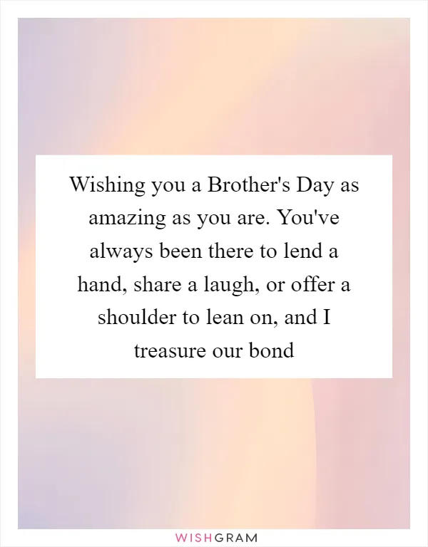 Wishing you a Brother's Day as amazing as you are. You've always been there to lend a hand, share a laugh, or offer a shoulder to lean on, and I treasure our bond