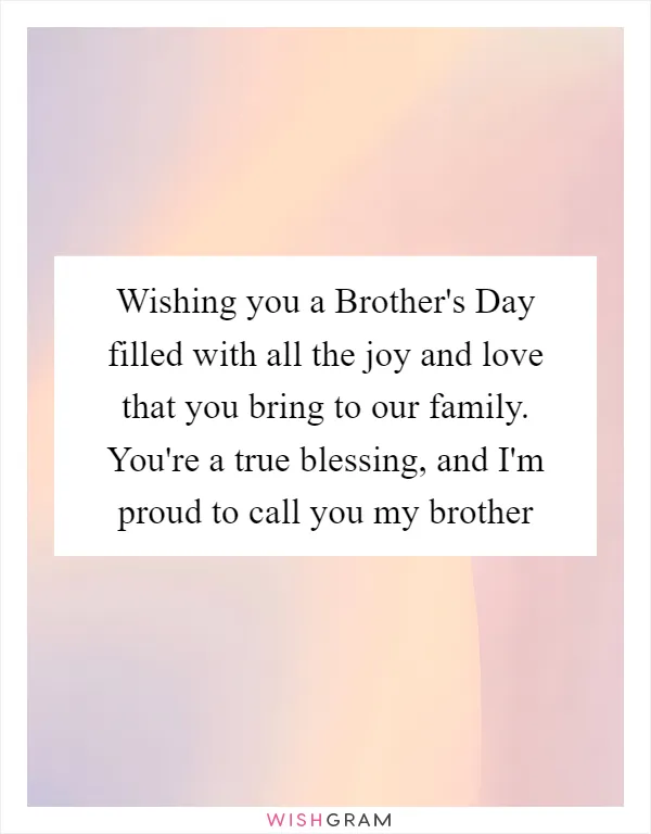 Wishing you a Brother's Day filled with all the joy and love that you bring to our family. You're a true blessing, and I'm proud to call you my brother