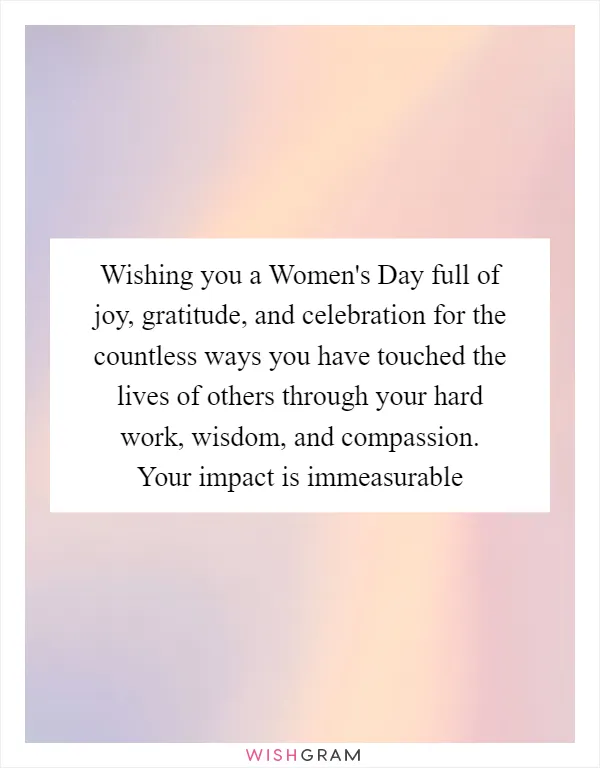 Wishing you a Women's Day full of joy, gratitude, and celebration for the countless ways you have touched the lives of others through your hard work, wisdom, and compassion. Your impact is immeasurable
