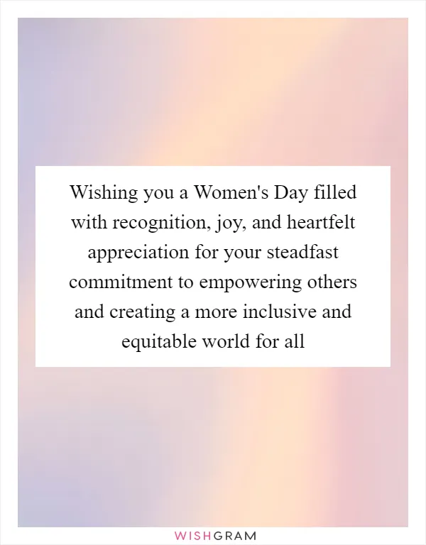 Wishing you a Women's Day filled with recognition, joy, and heartfelt appreciation for your steadfast commitment to empowering others and creating a more inclusive and equitable world for all