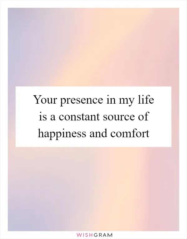 Your presence in my life is a constant source of happiness and comfort