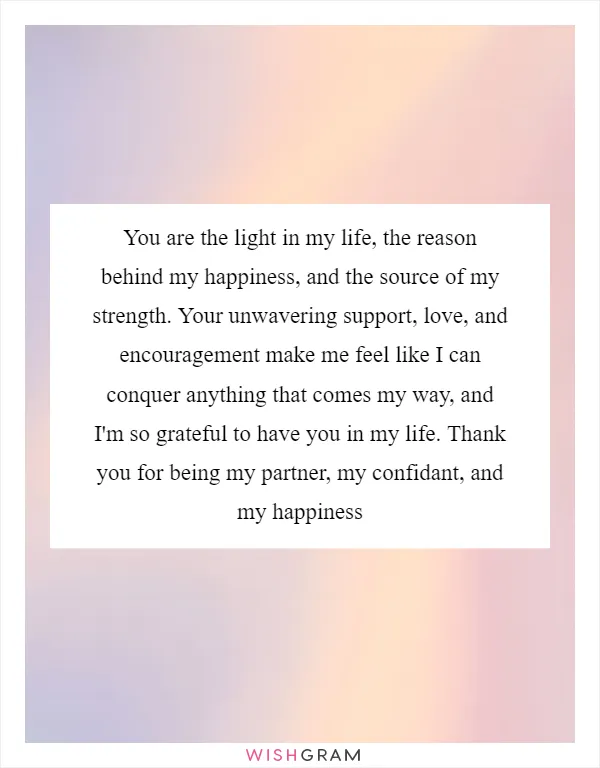 You are the light in my life, the reason behind my happiness, and the source of my strength. Your unwavering support, love, and encouragement make me feel like I can conquer anything that comes my way, and I'm so grateful to have you in my life. Thank you for being my partner, my confidant, and my happiness