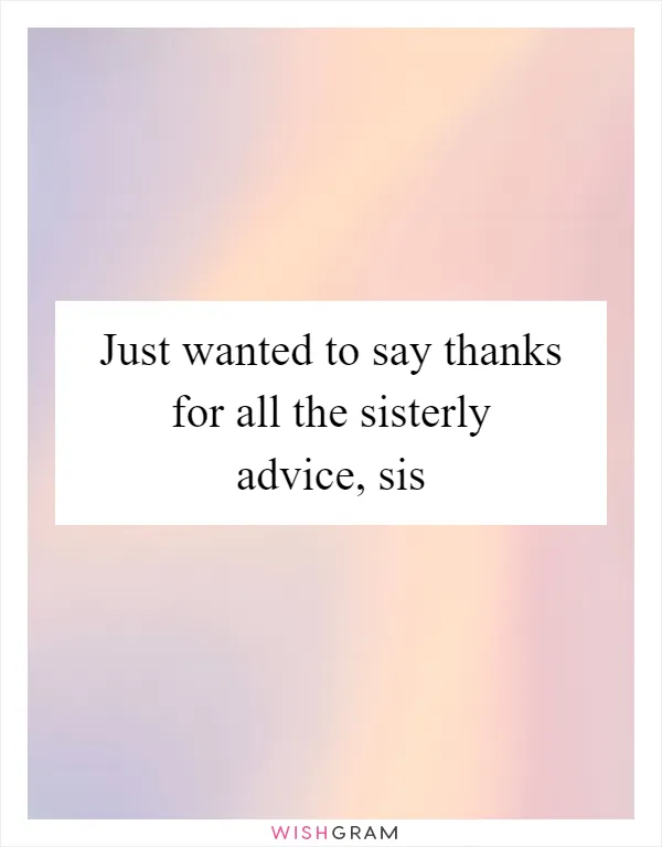 Just wanted to say thanks for all the sisterly advice, sis
