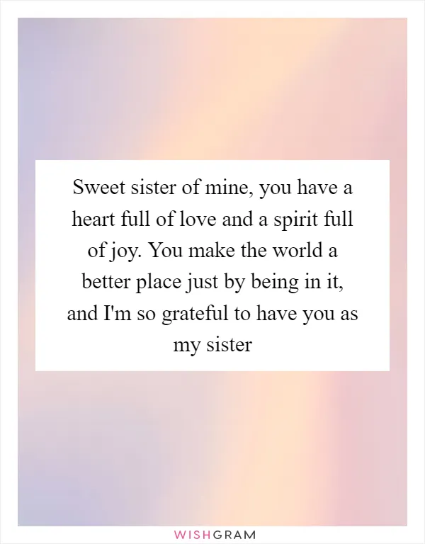 Sweet sister of mine, you have a heart full of love and a spirit full of joy. You make the world a better place just by being in it, and I'm so grateful to have you as my sister