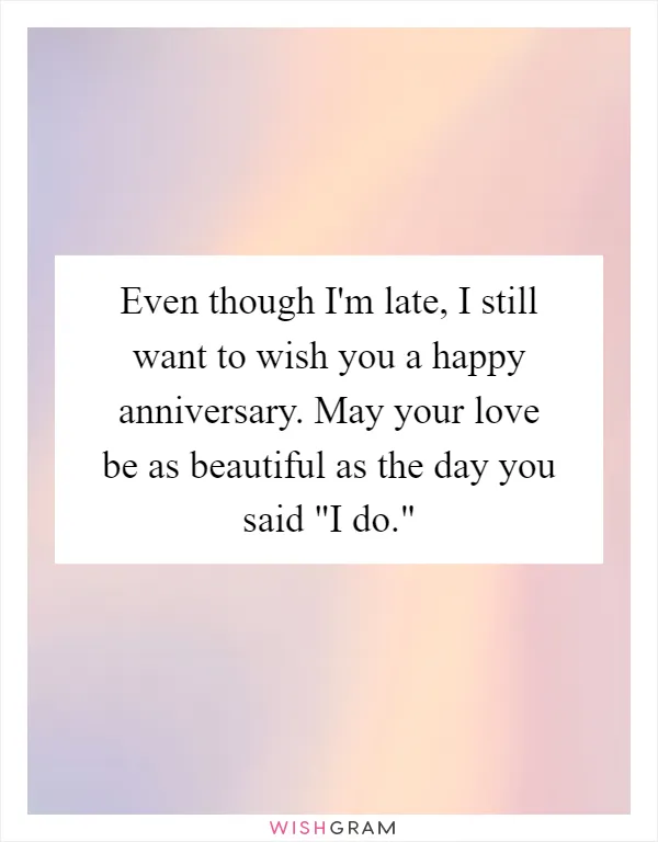 Even though I'm late, I still want to wish you a happy anniversary. May your love be as beautiful as the day you said "I do."