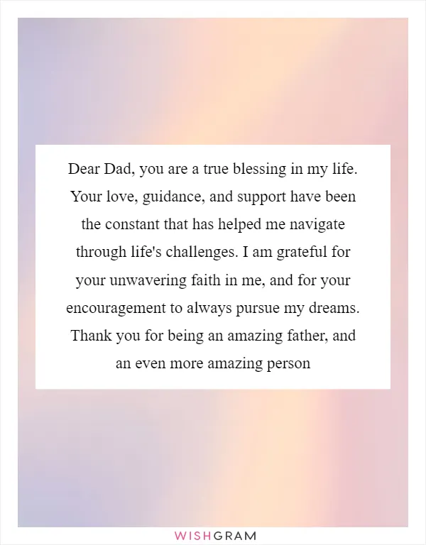 Dear Dad, you are a true blessing in my life. Your love, guidance, and support have been the constant that has helped me navigate through life's challenges. I am grateful for your unwavering faith in me, and for your encouragement to always pursue my dreams. Thank you for being an amazing father, and an even more amazing person