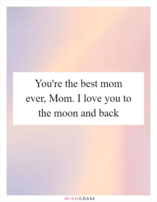 You're the best mom ever, Mom. I love you to the moon and back