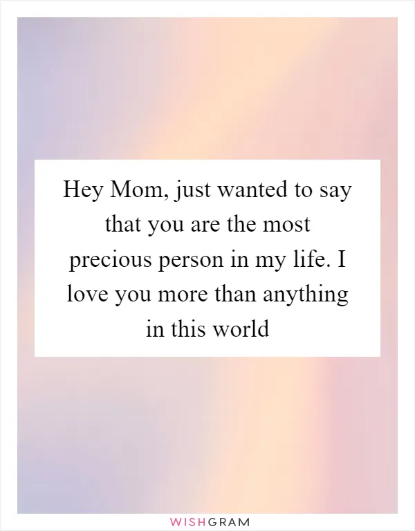 Hey Mom, just wanted to say that you are the most precious person in my life. I love you more than anything in this world