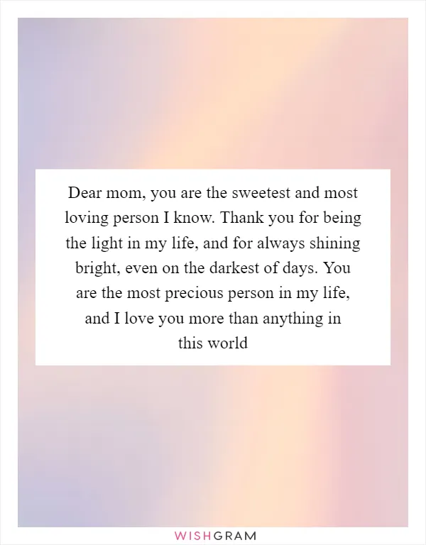 Dear mom, you are the sweetest and most loving person I know. Thank you for being the light in my life, and for always shining bright, even on the darkest of days. You are the most precious person in my life, and I love you more than anything in this world