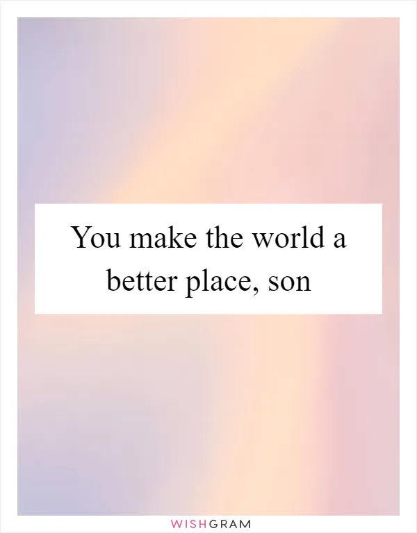 You make the world a better place, son