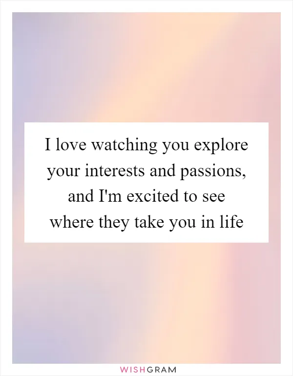 I love watching you explore your interests and passions, and I'm excited to see where they take you in life