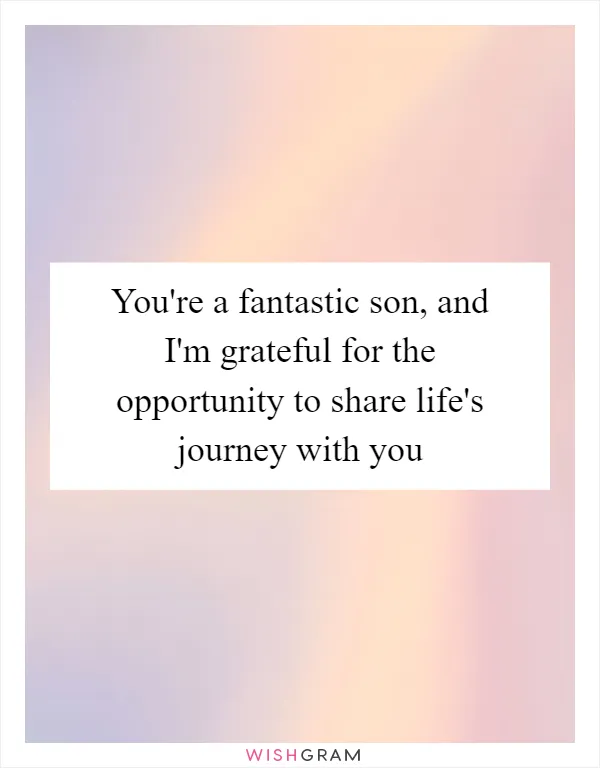 You're a fantastic son, and I'm grateful for the opportunity to share life's journey with you
