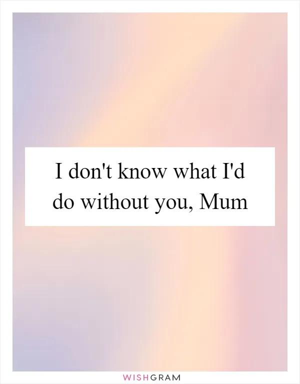 I don't know what I'd do without you, Mum