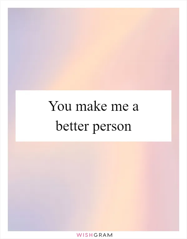 You make me a better person