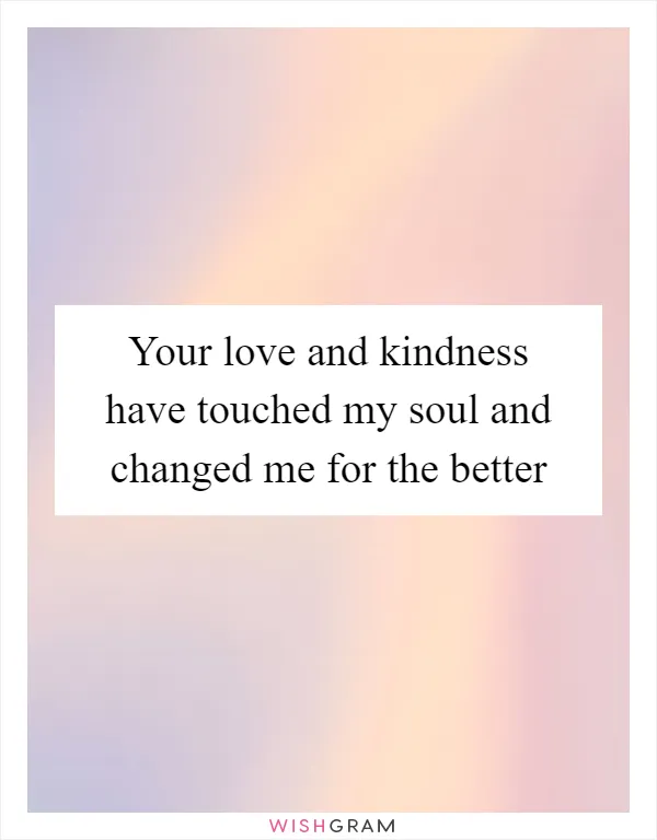 Your love and kindness have touched my soul and changed me for the better