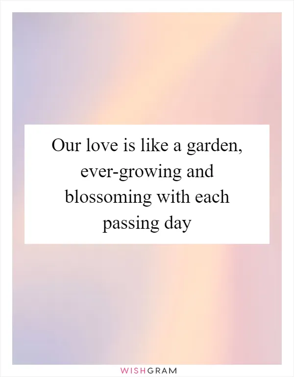 Our love is like a garden, ever-growing and blossoming with each passing day