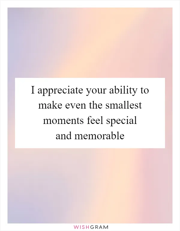 I appreciate your ability to make even the smallest moments feel special and memorable