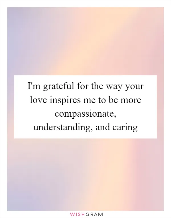I'm grateful for the way your love inspires me to be more compassionate, understanding, and caring
