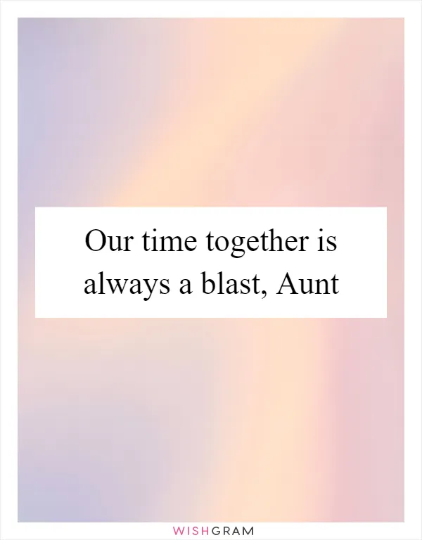 Our time together is always a blast, Aunt