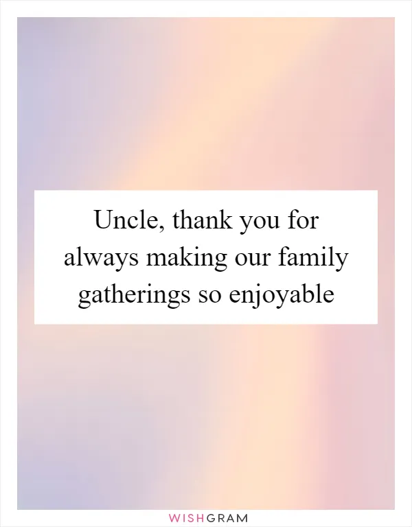 Uncle, thank you for always making our family gatherings so enjoyable