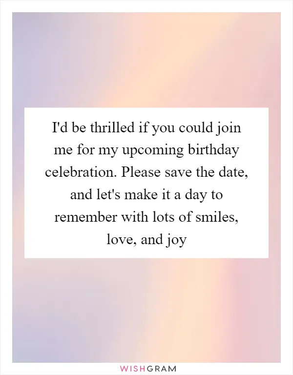 I'd be thrilled if you could join me for my upcoming birthday celebration. Please save the date, and let's make it a day to remember with lots of smiles, love, and joy