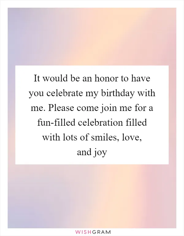 It would be an honor to have you celebrate my birthday with me. Please come join me for a fun-filled celebration filled with lots of smiles, love, and joy