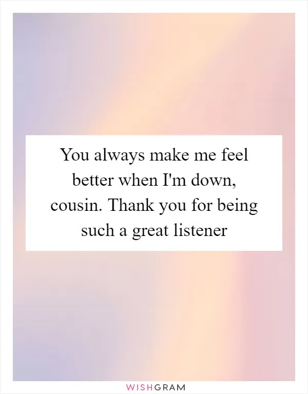 You always make me feel better when I'm down, cousin. Thank you for being such a great listener