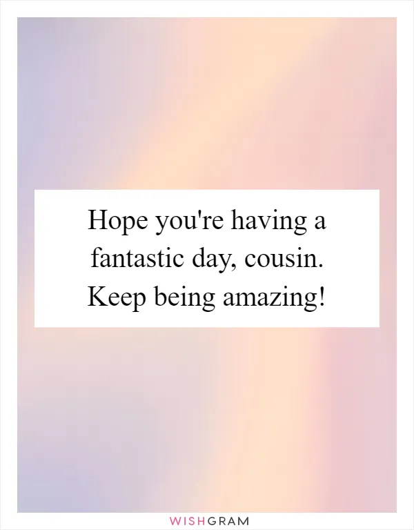 Hope you're having a fantastic day, cousin. Keep being amazing!