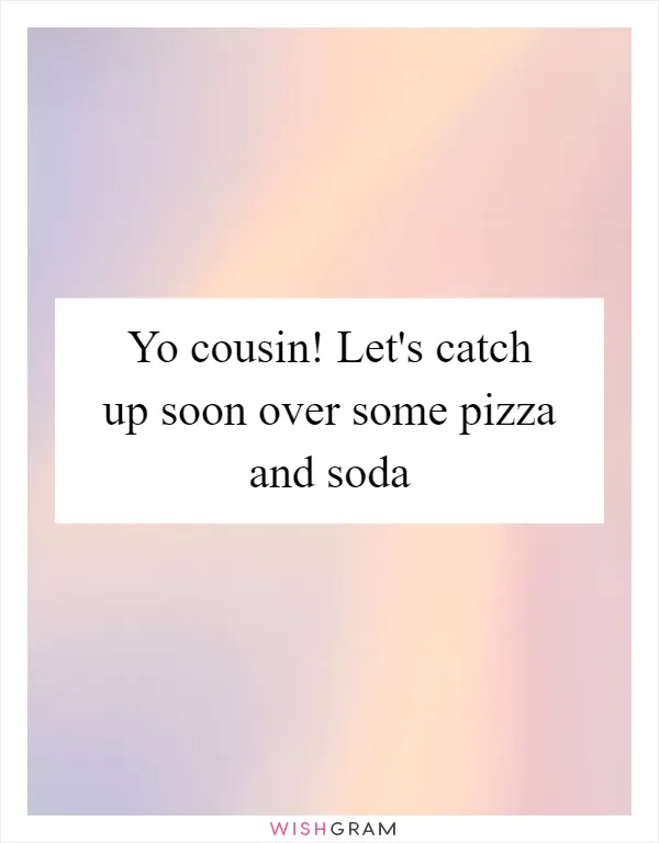 Yo cousin! Let's catch up soon over some pizza and soda