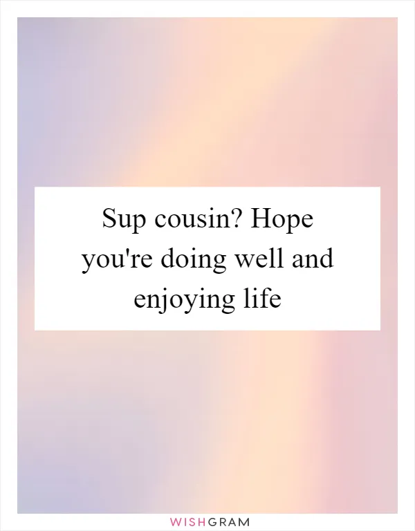 Sup cousin? Hope you're doing well and enjoying life