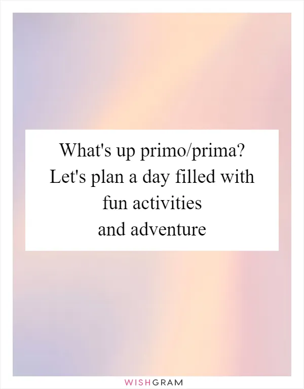 What's up primo/prima? Let's plan a day filled with fun activities and adventure