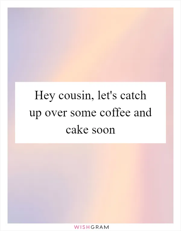 Hey cousin, let's catch up over some coffee and cake soon