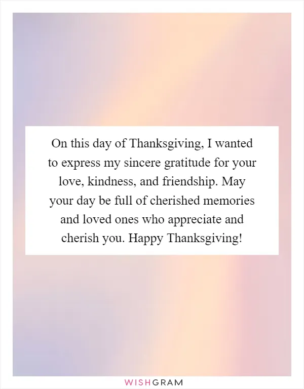 On this day of Thanksgiving, I wanted to express my sincere gratitude for your love, kindness, and friendship. May your day be full of cherished memories and loved ones who appreciate and cherish you. Happy Thanksgiving!