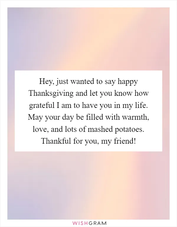 Hey, just wanted to say happy Thanksgiving and let you know how grateful I am to have you in my life. May your day be filled with warmth, love, and lots of mashed potatoes. Thankful for you, my friend!