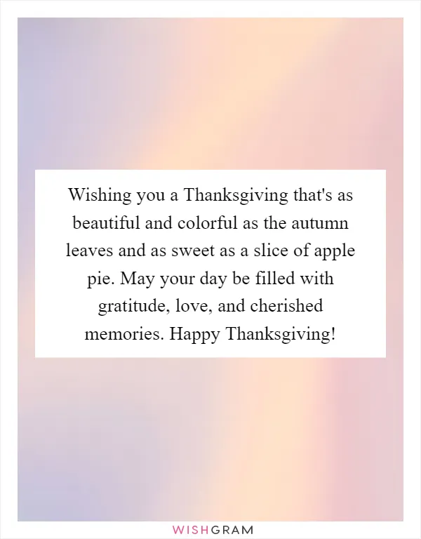 Wishing you a Thanksgiving that's as beautiful and colorful as the autumn leaves and as sweet as a slice of apple pie. May your day be filled with gratitude, love, and cherished memories. Happy Thanksgiving!