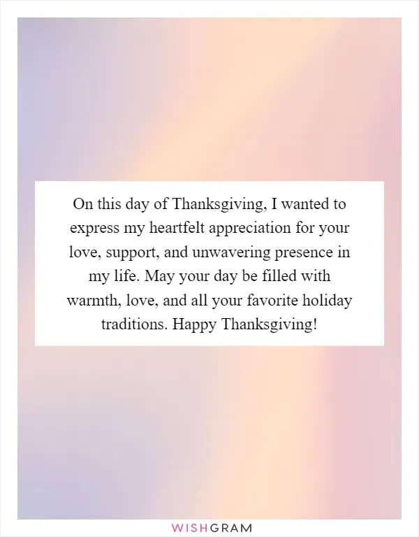 On this day of Thanksgiving, I wanted to express my heartfelt appreciation for your love, support, and unwavering presence in my life. May your day be filled with warmth, love, and all your favorite holiday traditions. Happy Thanksgiving!