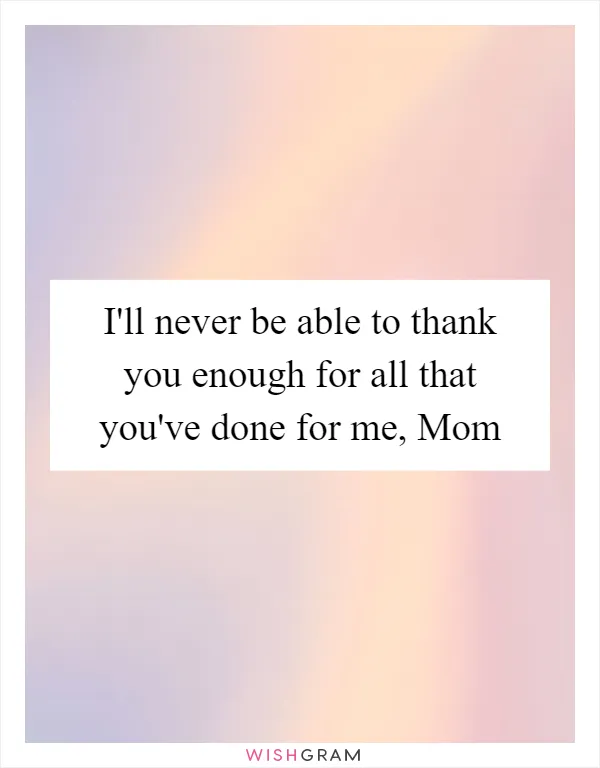 I'll never be able to thank you enough for all that you've done for me, Mom