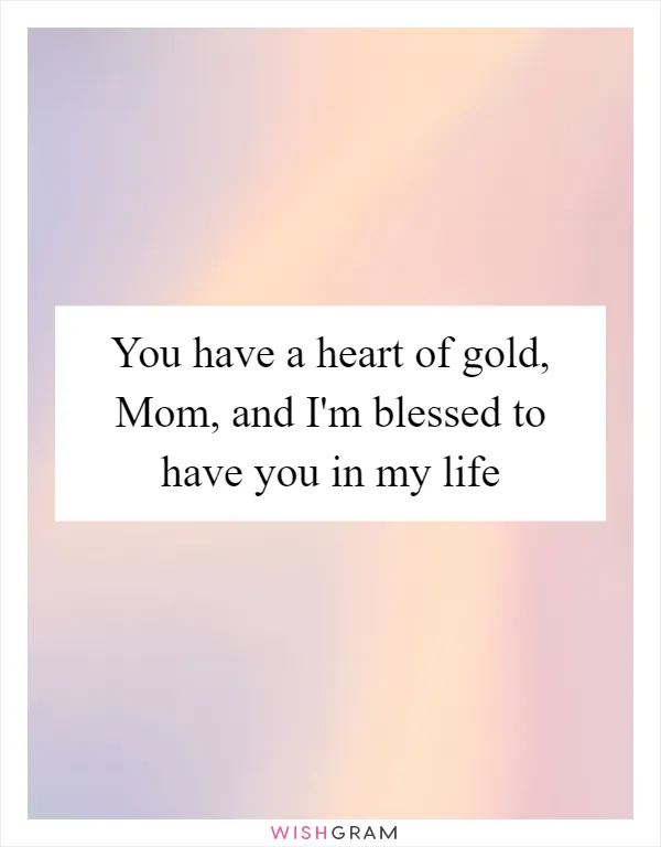 You have a heart of gold, Mom, and I'm blessed to have you in my life