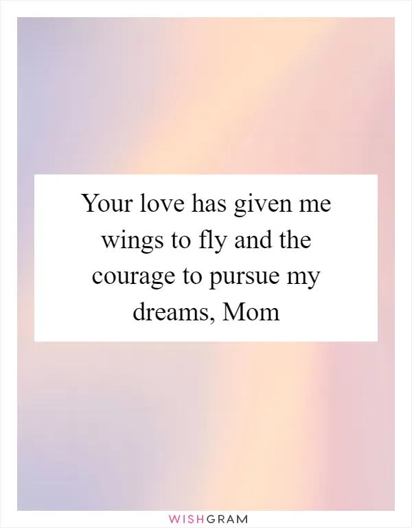 Your love has given me wings to fly and the courage to pursue my dreams, Mom