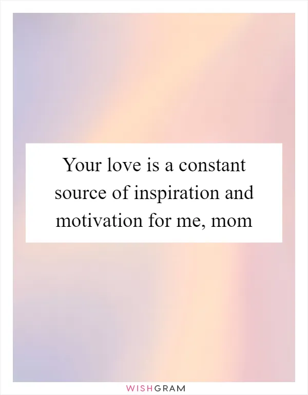 Your love is a constant source of inspiration and motivation for me, mom