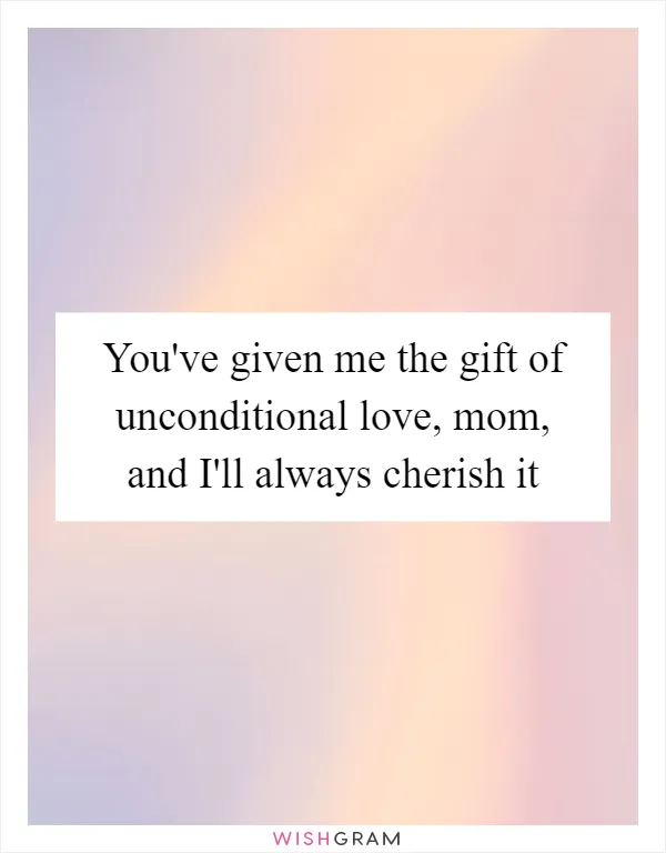 You've given me the gift of unconditional love, mom, and I'll always cherish it