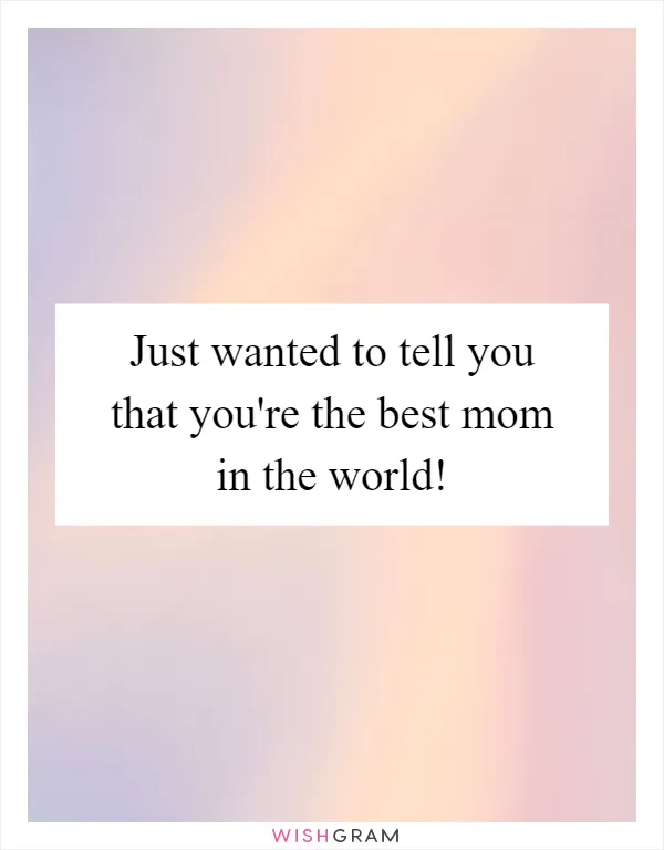 Just wanted to tell you that you're the best mom in the world!