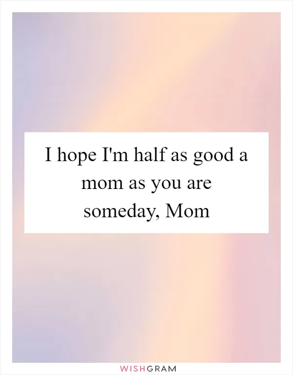 I hope I'm half as good a mom as you are someday, Mom