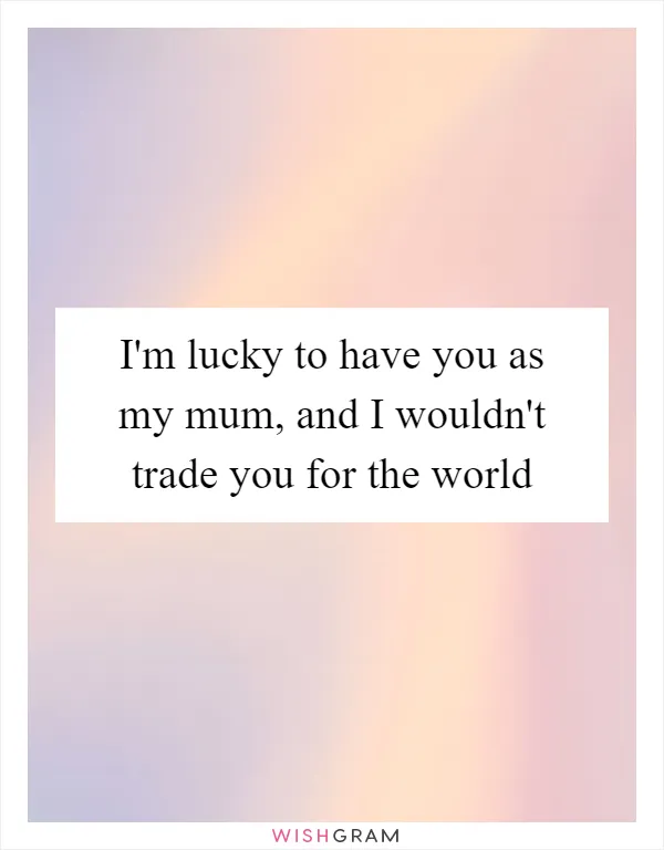 I'm lucky to have you as my mum, and I wouldn't trade you for the world
