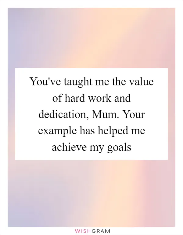 You've taught me the value of hard work and dedication, Mum. Your example has helped me achieve my goals