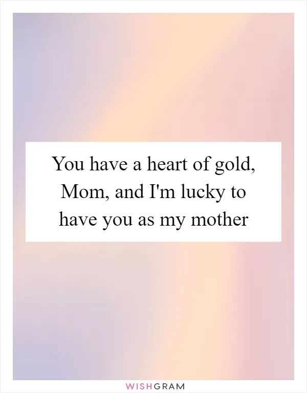 You have a heart of gold, Mom, and I'm lucky to have you as my mother