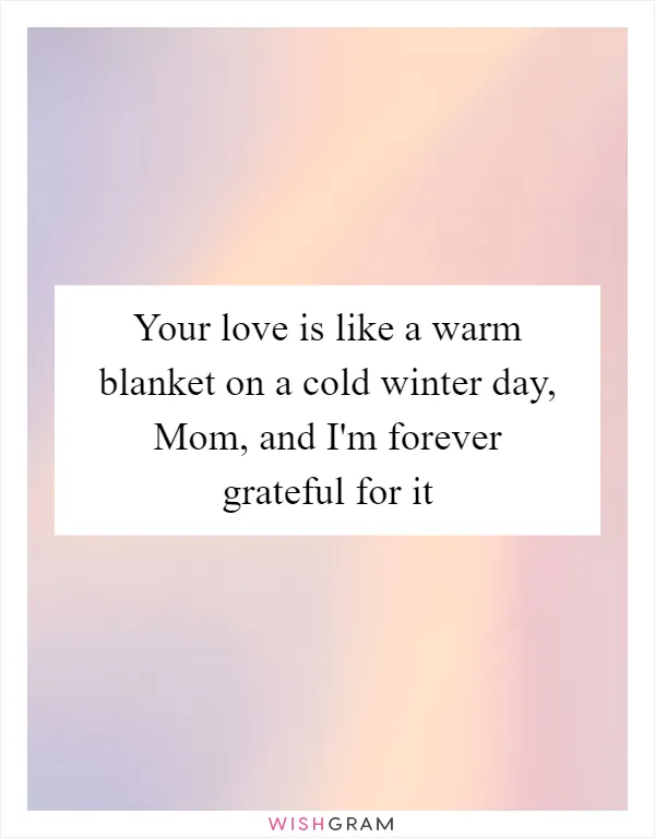 Your love is like a warm blanket on a cold winter day, Mom, and I'm forever grateful for it